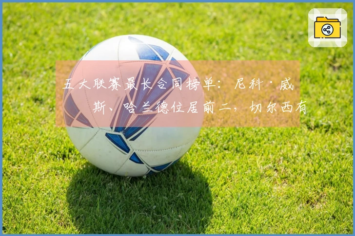 五大联赛最长合同榜单：尼科·威廉斯、哈兰德位居前二，切尔西有六名球员入选