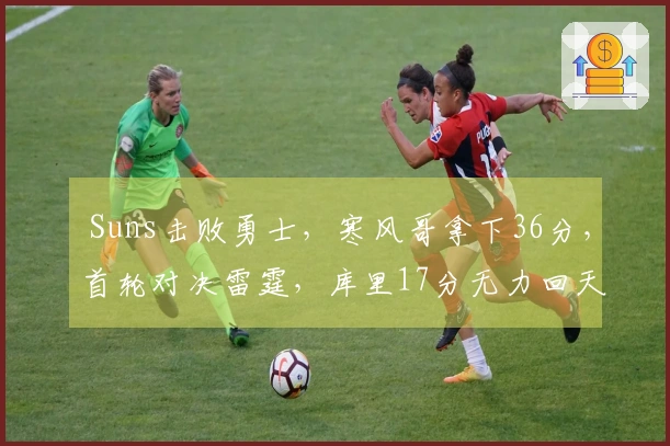  Suns击败勇士，寒风哥拿下36分，首轮对决雷霆，库里17分无力回天