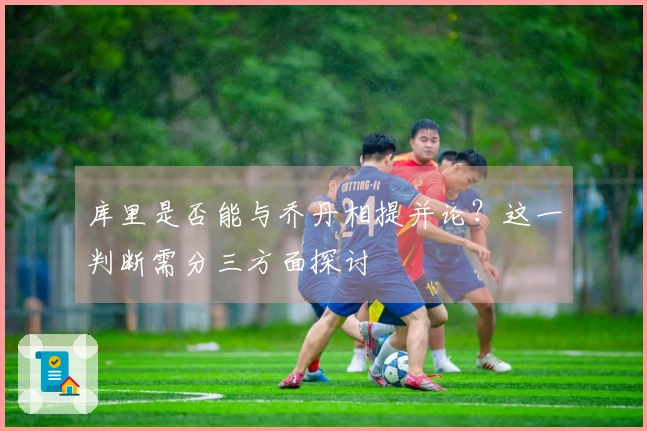 库里是否能与乔丹相提并论？这一判断需分三方面探讨