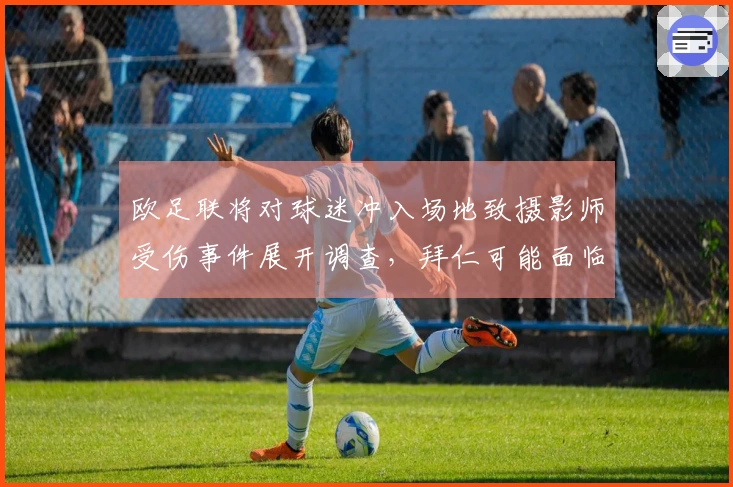 欧足联将对球迷冲入场地致摄影师受伤事件展开调查，拜仁可能面临处罚