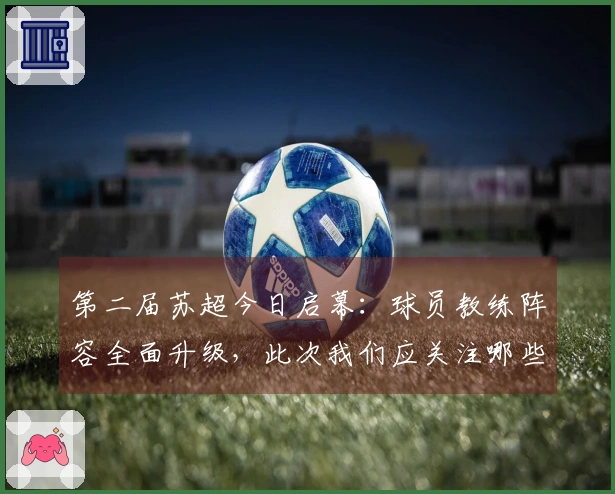 第二届苏超今日启幕：球员教练阵容全面升级，此次我们应关注哪些亮点