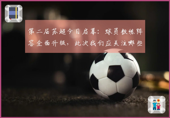 第二届苏超今日启幕：球员教练阵容全面升级，此次我们应关注哪些亮点
