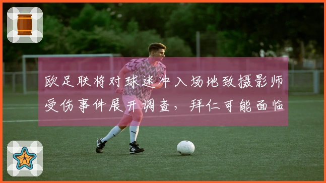 欧足联将对球迷冲入场地致摄影师受伤事件展开调查，拜仁可能面临处罚