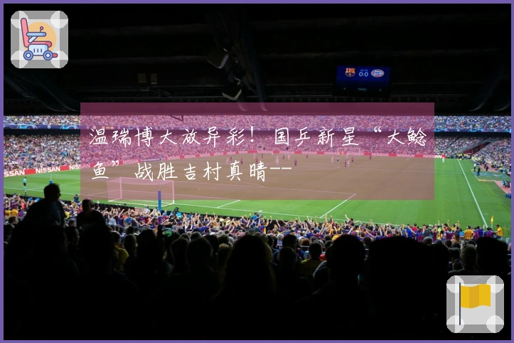 温瑞博大放异彩！国乒新星“大鲶鱼”战胜吉村真晴--