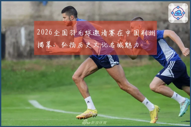 2026全国羽毛球邀请赛在中国荆州揭幕，弘扬历史文化名城魅力