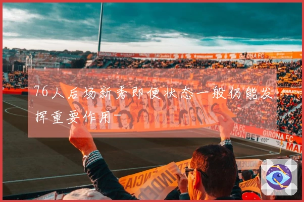 76人后场新秀即便状态一般仍能发挥重要作用-