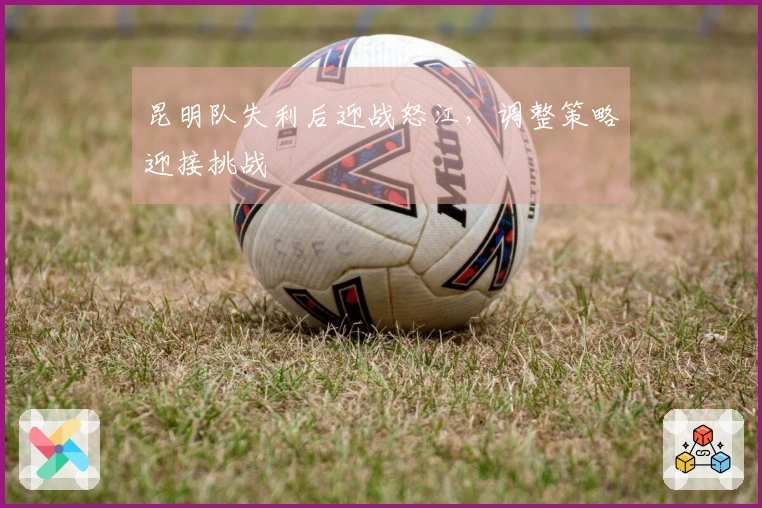 昆明队失利后迎战怒江，调整策略迎接挑战