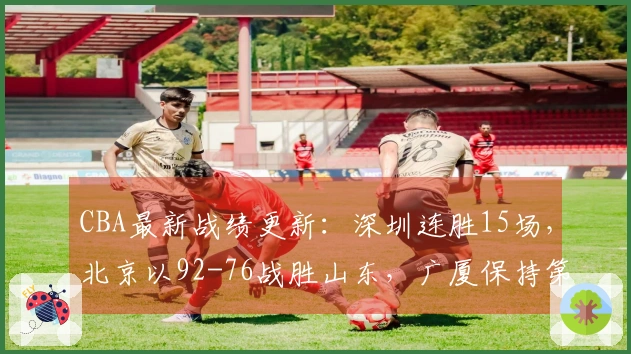 CBA最新战绩更新：深圳连胜15场，北京以92-76战胜山东，广厦保持第二位