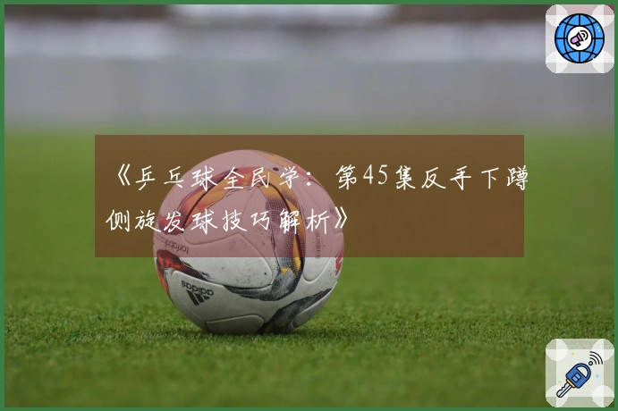 《乒乓球全民学：第45集反手下蹲侧旋发球技巧解析》